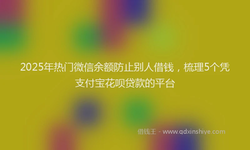 2025年热门微信余额防止别人借钱，梳理5个凭支付宝花呗贷款的平台