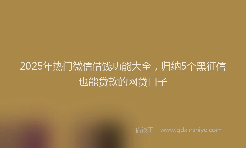 2025年热门微信借钱功能大全，归纳5个黑征信也能贷款的网贷口子