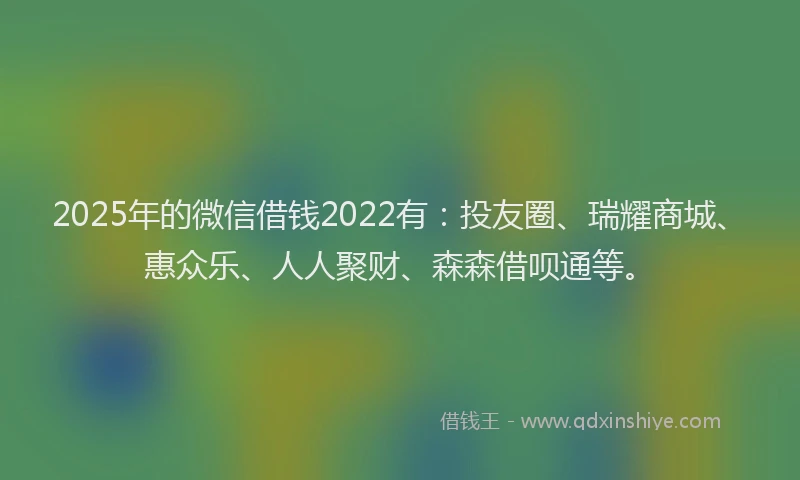 2025年的微信借钱2022有：投友圈、瑞耀商城、惠众乐、人人聚财、森森借呗通等。