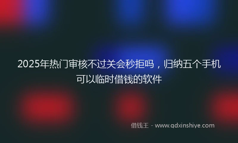 2025年热门审核不过关会秒拒吗，归纳五个手机可以临时借钱的软件