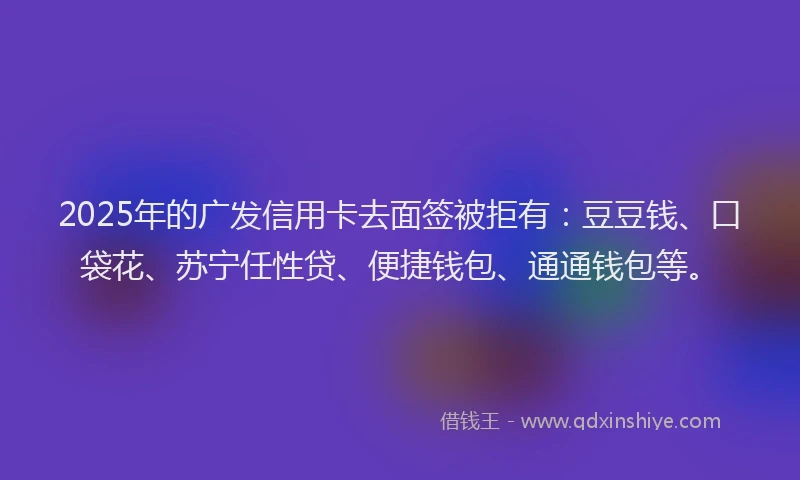 2025年的广发信用卡去面签被拒有：豆豆钱、口袋花、苏宁任性贷、便捷钱包、通通钱包等。