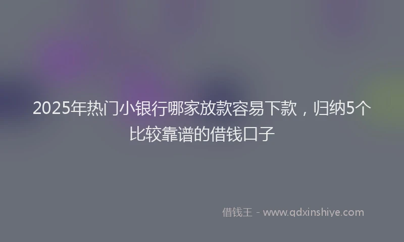 2025年热门小银行哪家放款容易下款，归纳5个比较靠谱的借钱口子