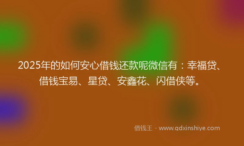 2025年的如何安心借钱还款呢微信有：幸福贷、借钱宝易、星贷、安鑫花、闪借侠等。