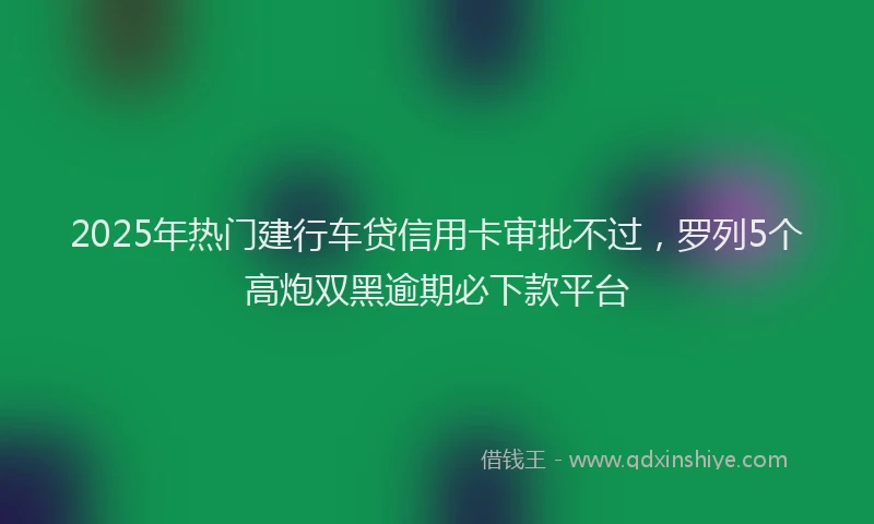 2025年热门建行车贷信用卡审批不过，罗列5个高炮双黑逾期必下款平台
