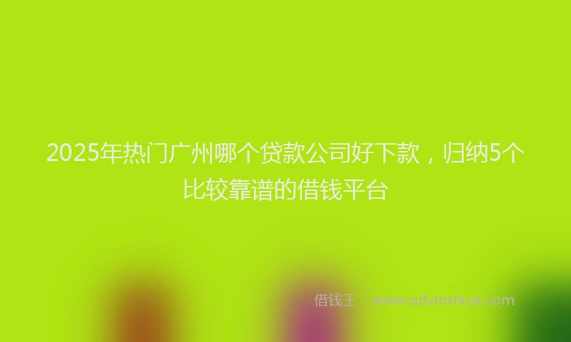 2025年热门广州哪个贷款公司好下款，归纳5个比较靠谱的借钱平台