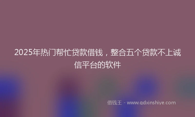 2025年热门帮忙贷款借钱，整合五个贷款不上诚信平台的软件
