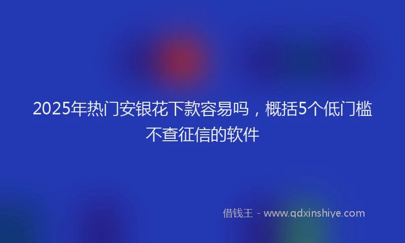 2025年热门安银花下款容易吗，概括5个低门槛不查征信的软件