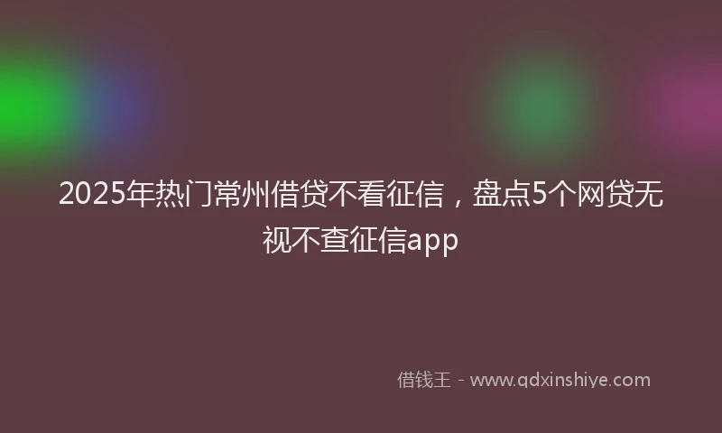 2025年热门常州借贷不看征信，盘点5个网贷无视不查征信app