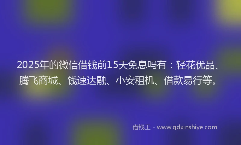 2025年的微信借钱前15天免息吗有：轻花优品、腾飞商城、钱速达融、小安租机、借款易行等。