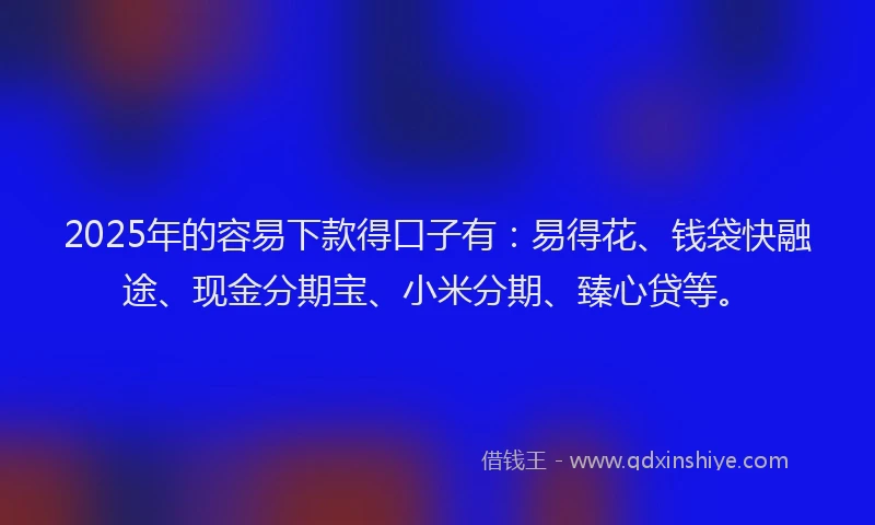 2025年的容易下款得口子有：易得花、钱袋快融途、现金分期宝、小米分期、臻心贷等。