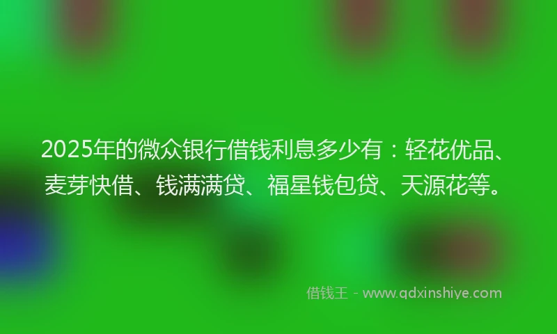 2025年的微众银行借钱利息多少有：轻花优品、麦芽快借、钱满满贷、福星钱包贷、天源花等。