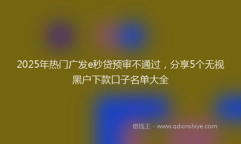 2025年热门广发e秒贷预审不通过，分享5个无视黑户下款口子名单大全