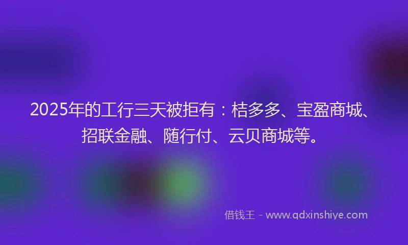 2025年的工行三天被拒有：桔多多、宝盈商城、招联金融、随行付、云贝商城等。
