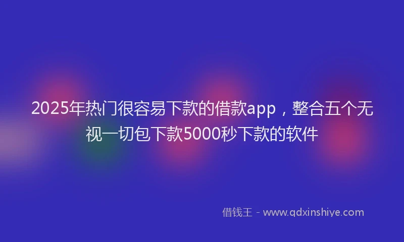 2025年热门很容易下款的借款app，整合五个无视一切包下款5000秒下款的软件