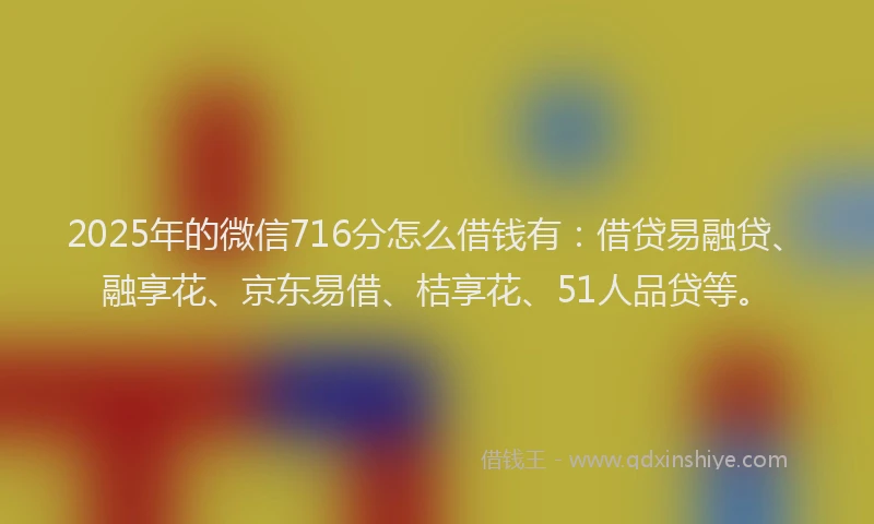 2025年的微信716分怎么借钱有：借贷易融贷、融享花、京东易借、桔享花、51人品贷等。