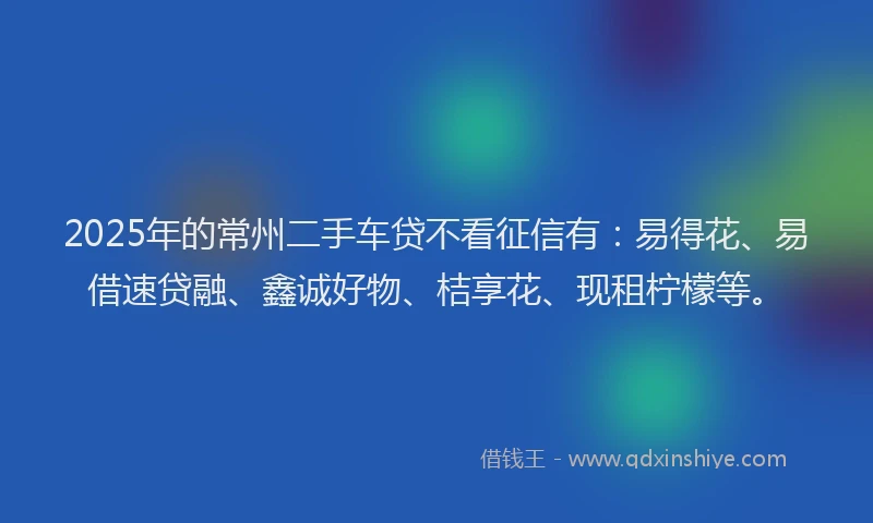 2025年的常州二手车贷不看征信有：易得花、易借速贷融、鑫诚好物、桔享花、现租柠檬等。