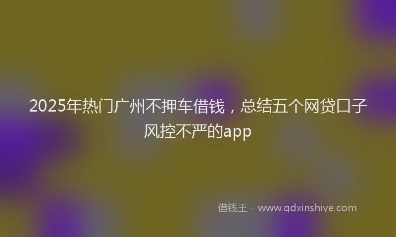 2025年热门广州不押车借钱，总结五个网贷口子风控不严的app