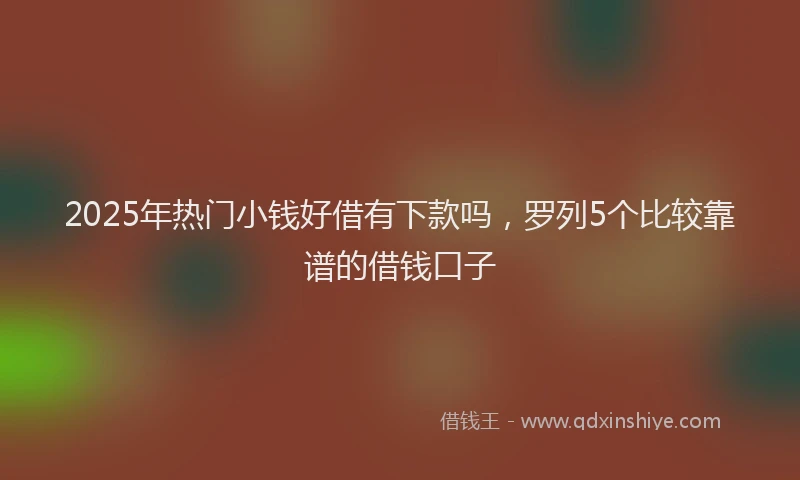 2025年热门小钱好借有下款吗，罗列5个比较靠谱的借钱口子