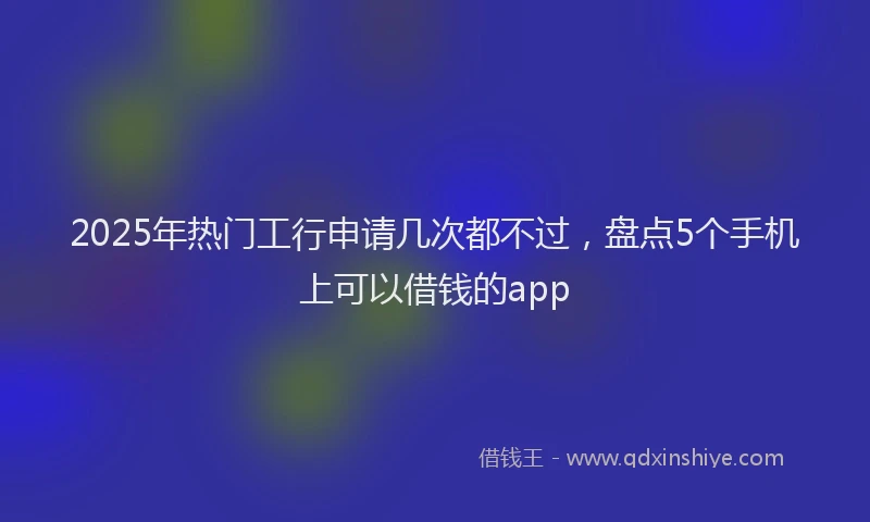 2025年热门工行申请几次都不过，盘点5个手机上可以借钱的app
