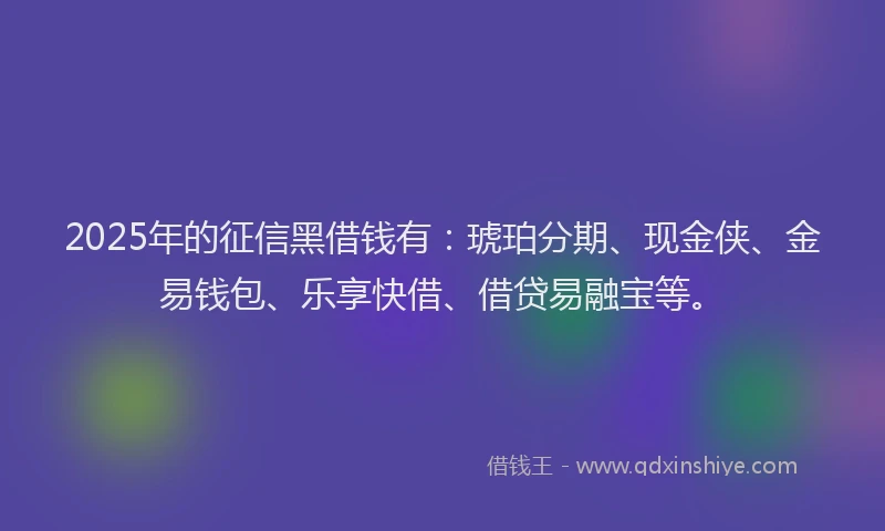 2025年的征信黑借钱有：琥珀分期、现金侠、金易钱包、乐享快借、借贷易融宝等。