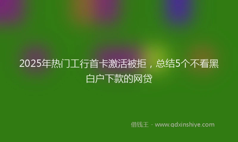 2025年热门工行首卡激活被拒，总结5个不看黑白户下款的网贷