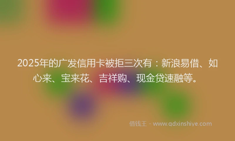2025年的广发信用卡被拒三次有：新浪易借、如心来、宝来花、吉祥购、现金贷速融等。