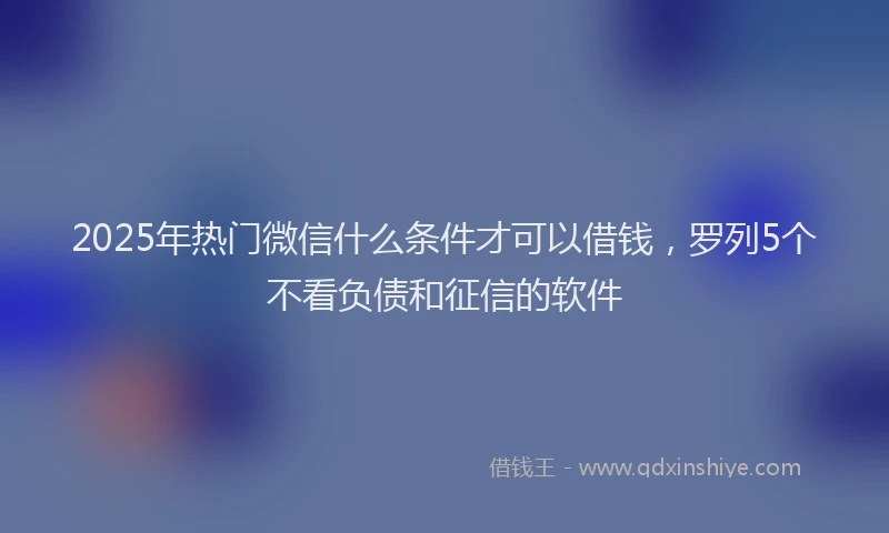 2025年热门微信什么条件才可以借钱，罗列5个不看负债和征信的软件