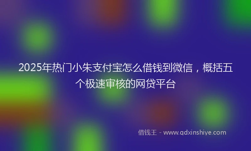 2025年热门小朱支付宝怎么借钱到微信，概括五个极速审核的网贷平台