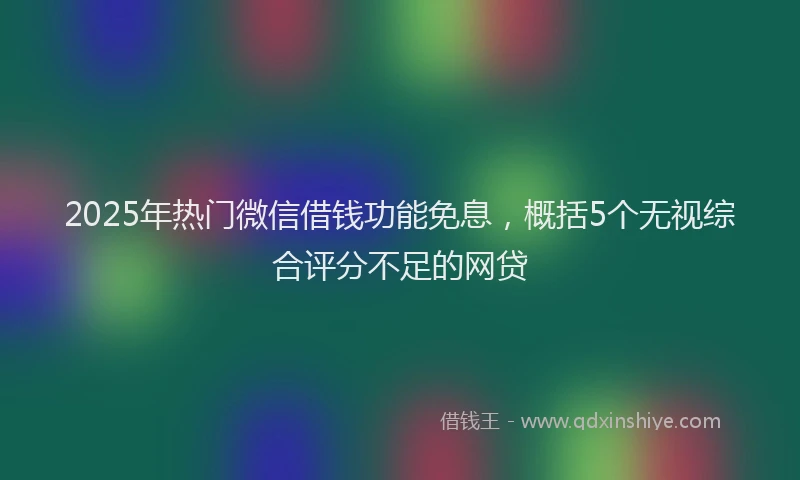 2025年热门微信借钱功能免息，概括5个无视综合评分不足的网贷