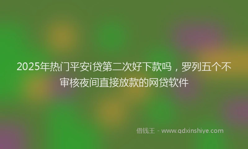 2025年热门平安i贷第二次好下款吗，罗列五个不审核夜间直接放款的网贷软件