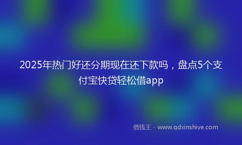 2025年热门好还分期现在还下款吗，盘点5个支付宝快贷轻松借app