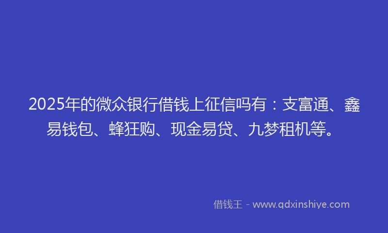 2025年的微众银行借钱上征信吗有：支富通、鑫易钱包、蜂狂购、现金易贷、九梦租机等。