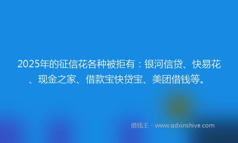 2025年的征信花各种被拒有：银河信贷、快易花、现金之家、借款宝快贷宝、美团借钱等。