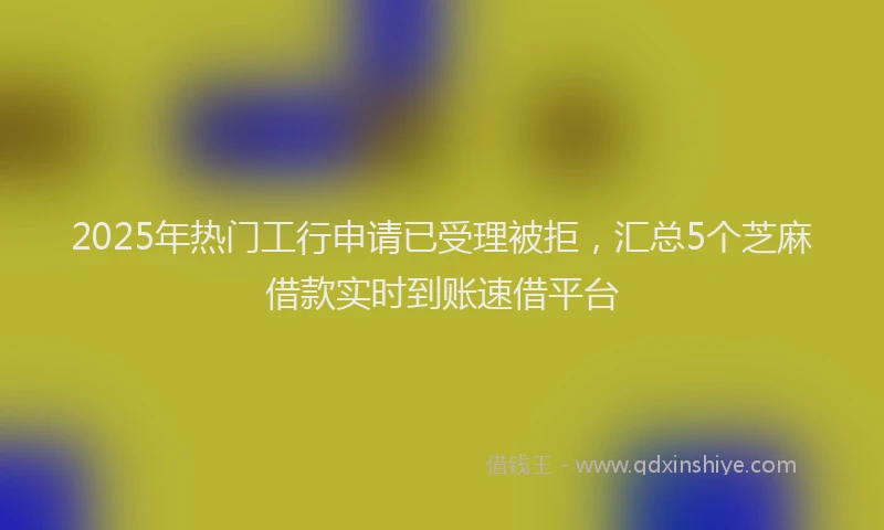 2025年热门工行申请已受理被拒，汇总5个芝麻借款实时到账速借平台
