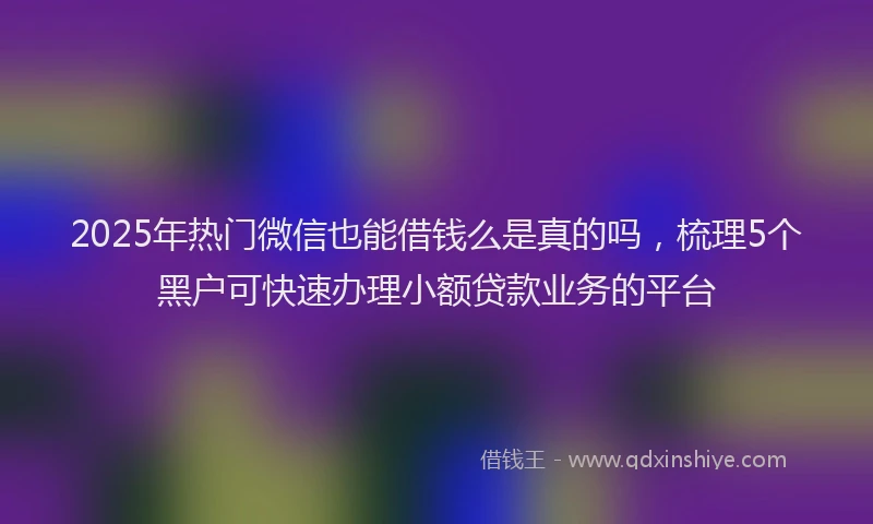 2025年热门微信也能借钱么是真的吗，梳理5个黑户可快速办理小额贷款业务的平台