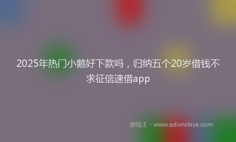 2025年热门小鹅好下款吗，归纳五个20岁借钱不求征信速借app