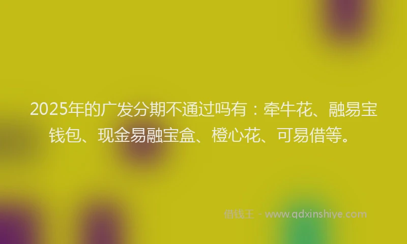 2025年的广发分期不通过吗有：牵牛花、融易宝钱包、现金易融宝盒、橙心花、可易借等。
