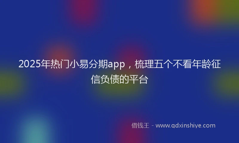 2025年热门小易分期app，梳理五个不看年龄征信负债的平台
