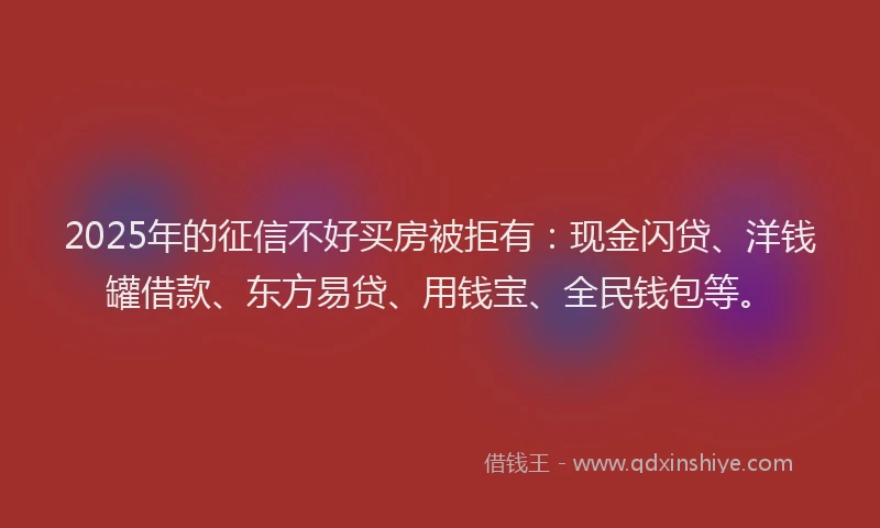 2025年的征信不好买房被拒有：现金闪贷、洋钱罐借款、东方易贷、用钱宝、全民钱包等。