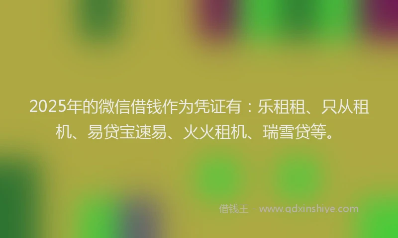 2025年的微信借钱作为凭证有：乐租租、只从租机、易贷宝速易、火火租机、瑞雪贷等。