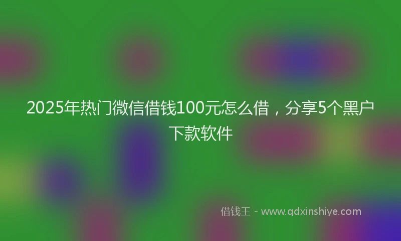 2025年热门微信借钱100元怎么借，分享5个黑户下款软件