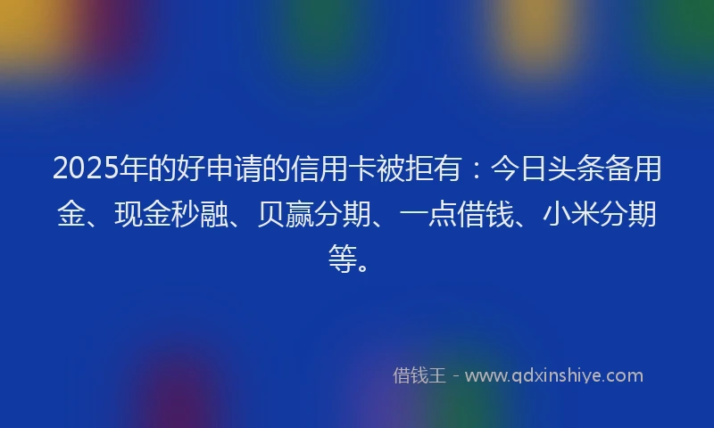 2025年的好申请的信用卡被拒有：今日头条备用金、现金秒融、贝赢分期、一点借钱、小米分期等。