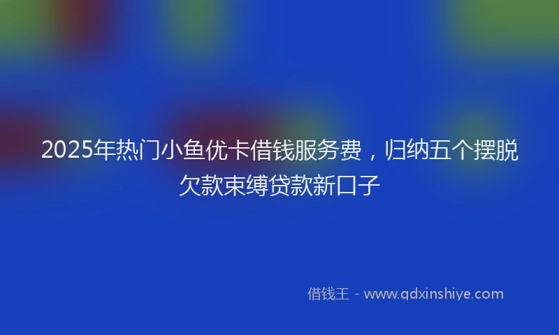 2025年热门小鱼优卡借钱服务费，归纳五个摆脱欠款束缚贷款新口子