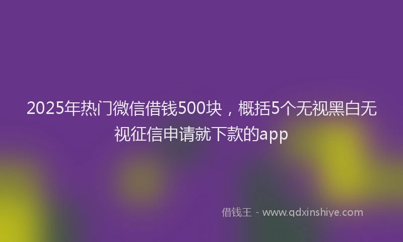2025年热门微信借钱500块，概括5个无视黑白无视征信申请就下款的app