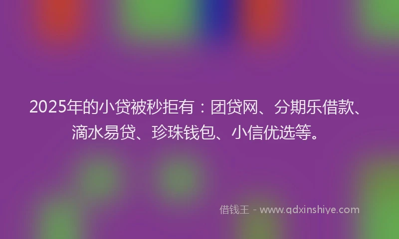 2025年的小贷被秒拒有：团贷网、分期乐借款、滴水易贷、珍珠钱包、小信优选等。