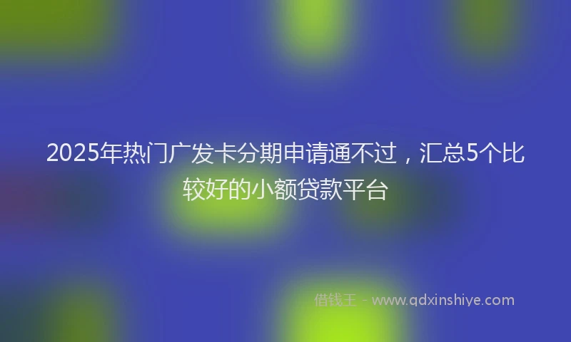 2025年热门广发卡分期申请通不过，汇总5个比较好的小额贷款平台