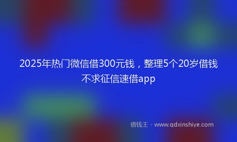 2025年热门微信借300元钱，整理5个20岁借钱不求征信速借app