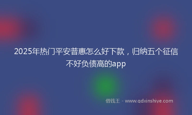 2025年热门平安普惠怎么好下款，归纳五个征信不好负债高的app