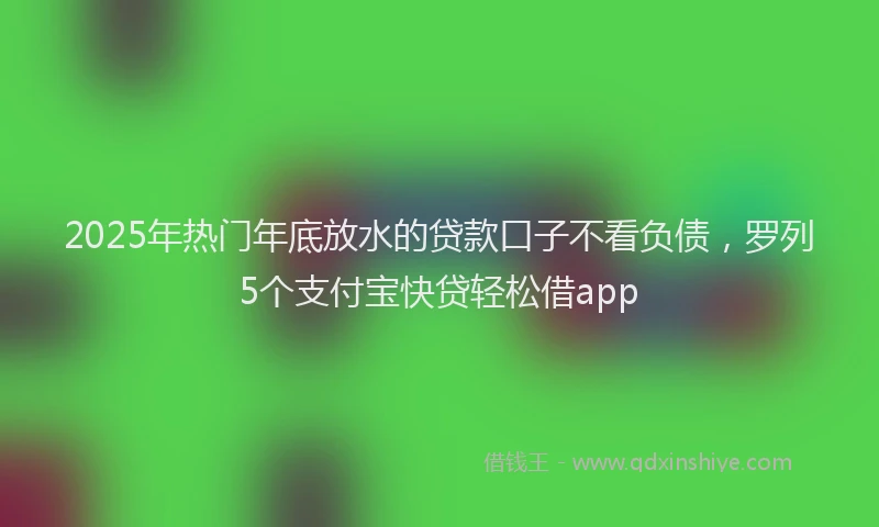 2025年热门年底放水的贷款口子不看负债，罗列5个支付宝快贷轻松借app