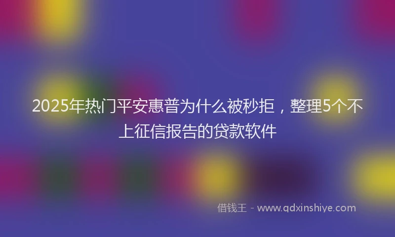 2025年热门平安惠普为什么被秒拒，整理5个不上征信报告的贷款软件